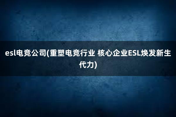 esl电竞公司(重塑电竞行业 核心企业ESL焕发新生代力)