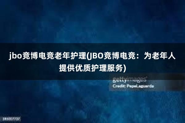 jbo竞博电竞老年护理(JBO竞博电竞：为老年人提供优质护理服务)