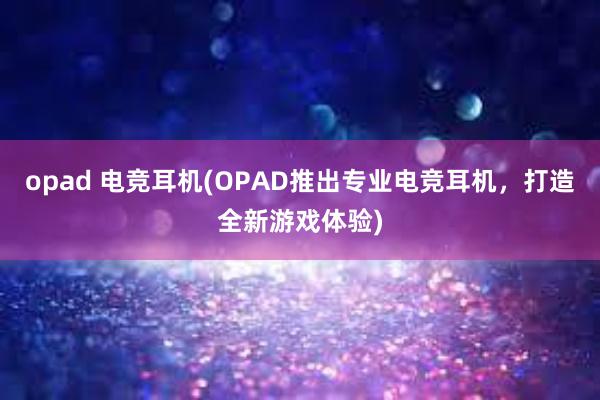 opad 电竞耳机(OPAD推出专业电竞耳机，打造全新游戏体验)