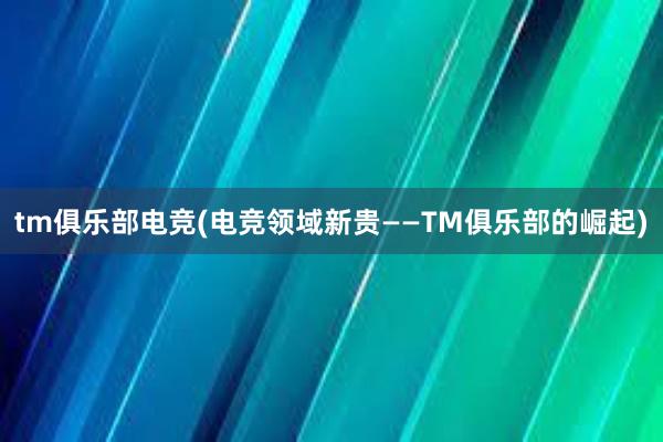 tm俱乐部电竞(电竞领域新贵——TM俱乐部的崛起)