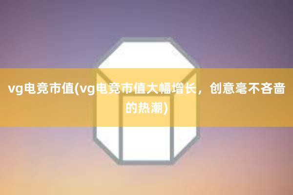 vg电竞市值(vg电竞市值大幅增长，创意毫不吝啬的热潮)