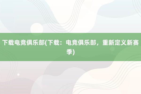 下载电竞俱乐部(下载：电竞俱乐部，重新定义新赛季)