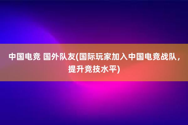 中国电竞 国外队友(国际玩家加入中国电竞战队，提升竞技水平)