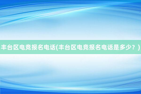 丰台区电竞报名电话(丰台区电竞报名电话是多少？)