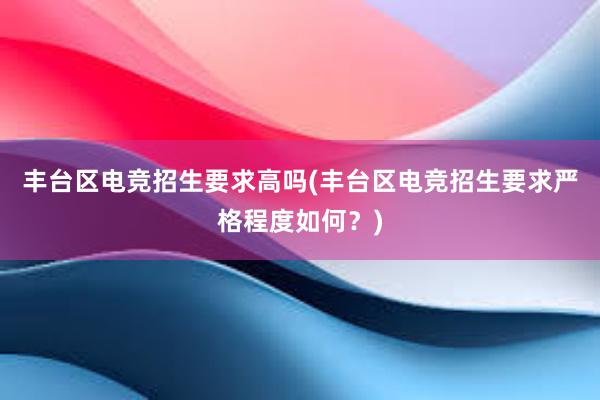 丰台区电竞招生要求高吗(丰台区电竞招生要求严格程度如何？)