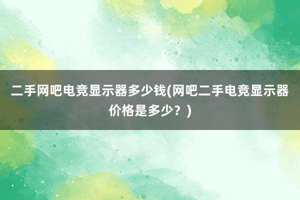 二手网吧电竞显示器多少钱(网吧二手电竞显示器价格是多少？)