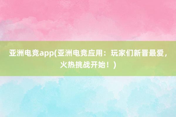 亚洲电竞app(亚洲电竞应用：玩家们新晋最爱，火热挑战开始！)