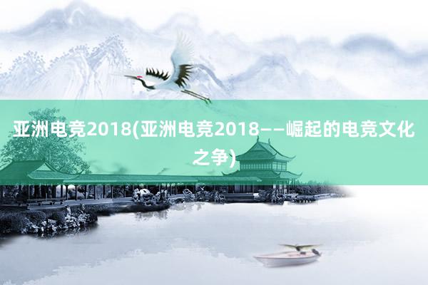 亚洲电竞2018(亚洲电竞2018——崛起的电竞文化之争)