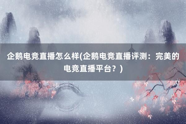 企鹅电竞直播怎么样(企鹅电竞直播评测：完美的电竞直播平台？)