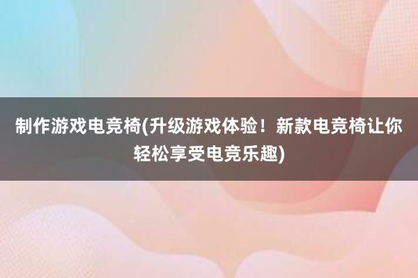 制作游戏电竞椅(升级游戏体验！新款电竞椅让你轻松享受电竞乐趣)