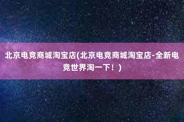 北京电竞商城淘宝店(北京电竞商城淘宝店-全新电竞世界淘一下！)