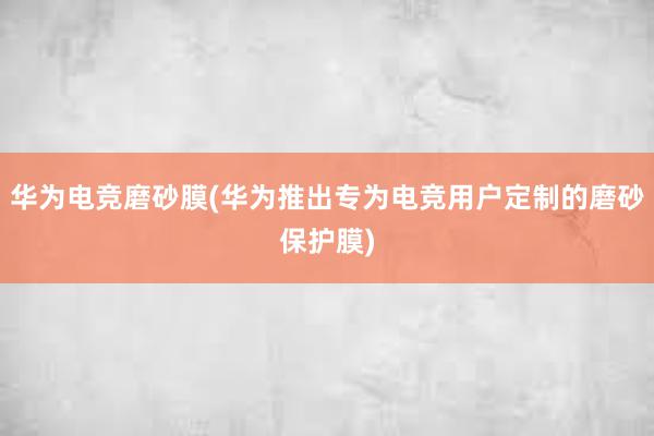 华为电竞磨砂膜(华为推出专为电竞用户定制的磨砂保护膜)