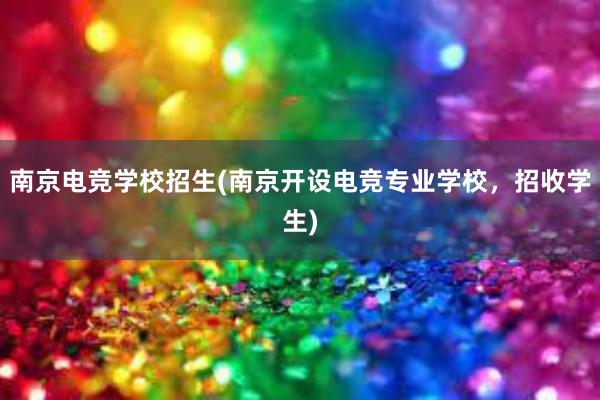 南京电竞学校招生(南京开设电竞专业学校，招收学生)