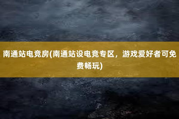 南通站电竞房(南通站设电竞专区，游戏爱好者可免费畅玩)