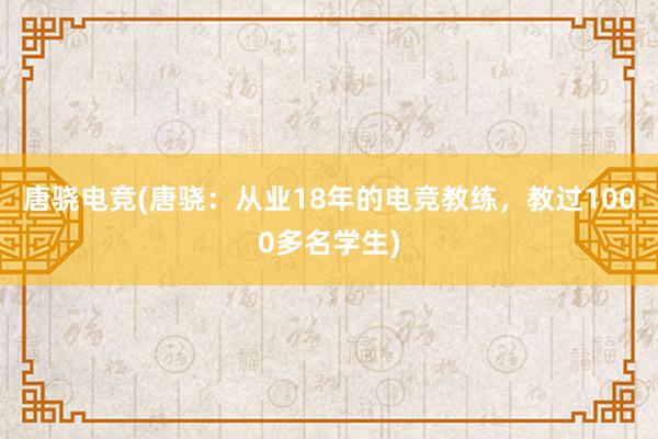 唐骁电竞(唐骁：从业18年的电竞教练，教过1000多名学生)