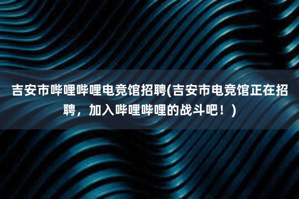 吉安市哔哩哔哩电竞馆招聘(吉安市电竞馆正在招聘，加入哔哩哔哩的战斗吧！)