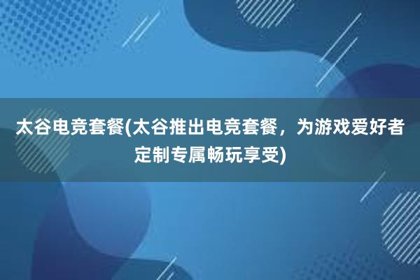 太谷电竞套餐(太谷推出电竞套餐，为游戏爱好者定制专属畅玩享受)