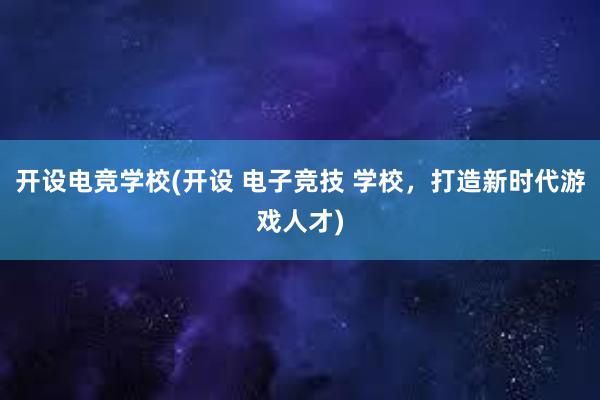 开设电竞学校(开设 电子竞技 学校，打造新时代游戏人才)