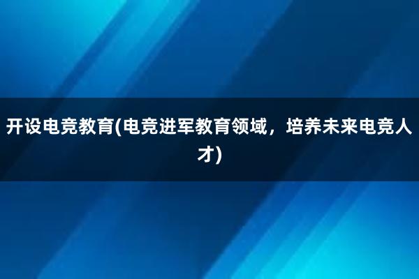 开设电竞教育(电竞进军教育领域，培养未来电竞人才)