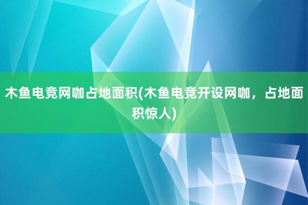 木鱼电竞网咖占地面积(木鱼电竞开设网咖，占地面积惊人)