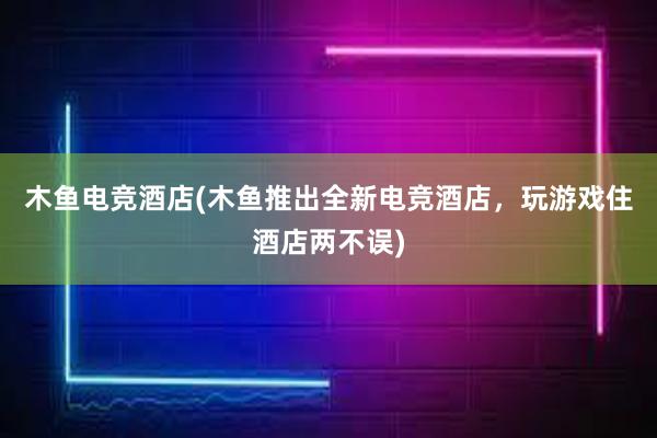 木鱼电竞酒店(木鱼推出全新电竞酒店，玩游戏住酒店两不误)