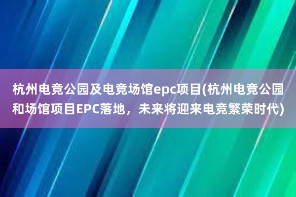 杭州电竞公园及电竞场馆epc项目(杭州电竞公园和场馆项目EPC落地，未来将迎来电竞繁荣时代)