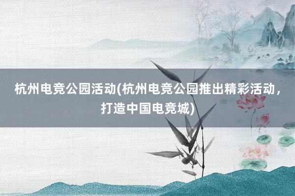 杭州电竞公园活动(杭州电竞公园推出精彩活动，打造中国电竞城)