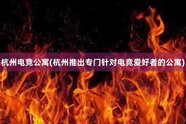 杭州电竞公寓(杭州推出专门针对电竞爱好者的公寓)