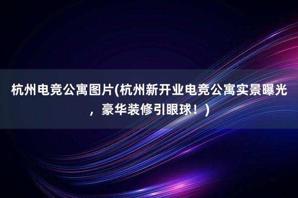 杭州电竞公寓图片(杭州新开业电竞公寓实景曝光，豪华装修引眼球！)