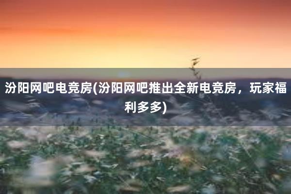 汾阳网吧电竞房(汾阳网吧推出全新电竞房，玩家福利多多)