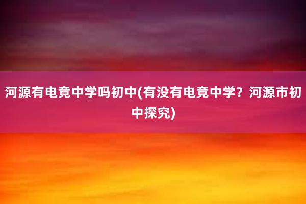 河源有电竞中学吗初中(有没有电竞中学？河源市初中探究)