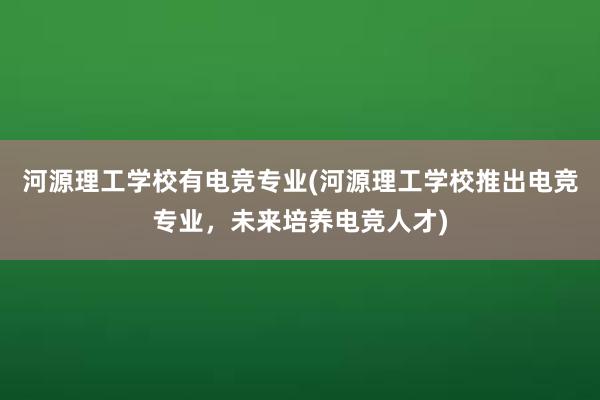 河源理工学校有电竞专业(河源理工学校推出电竞专业，未来培养电竞人才)