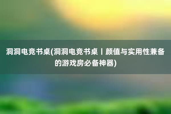 洞洞电竞书桌(洞洞电竞书桌丨颜值与实用性兼备的游戏房必备神器)