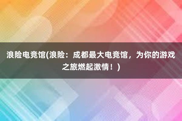 浪险电竞馆(浪险：成都最大电竞馆，为你的游戏之旅燃起激情！)