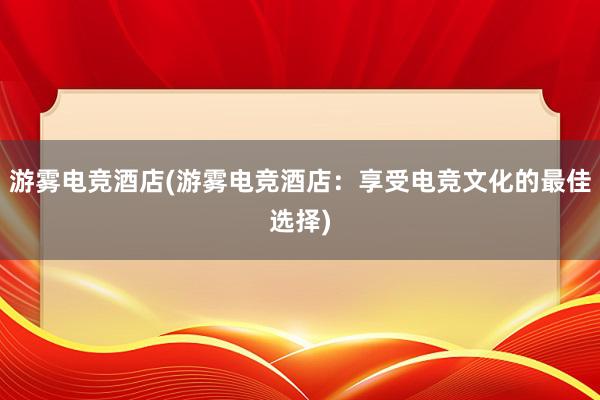 游雾电竞酒店(游雾电竞酒店：享受电竞文化的最佳选择)