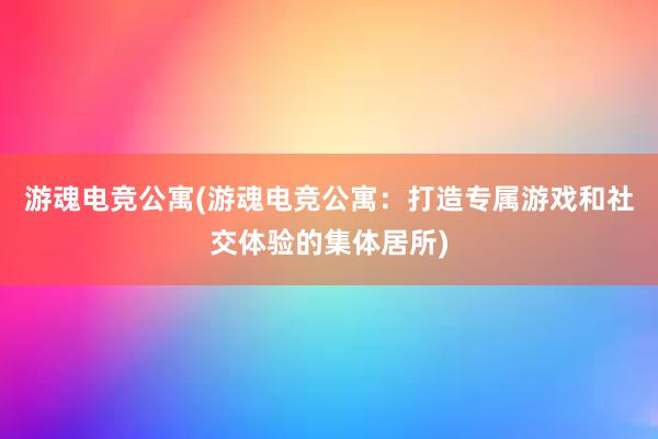 游魂电竞公寓(游魂电竞公寓：打造专属游戏和社交体验的集体居所)