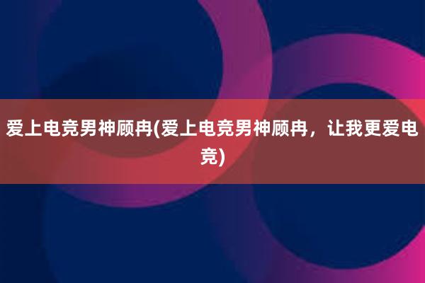 爱上电竞男神顾冉(爱上电竞男神顾冉，让我更爱电竞)