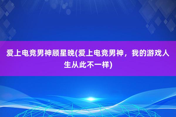 爱上电竞男神顾星晚(爱上电竞男神，我的游戏人生从此不一样)