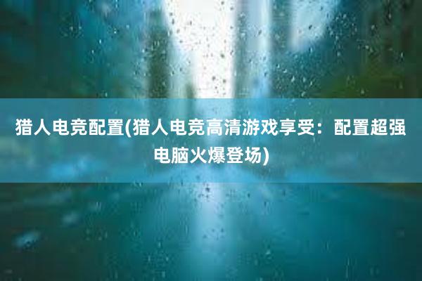 猎人电竞配置(猎人电竞高清游戏享受：配置超强电脑火爆登场)