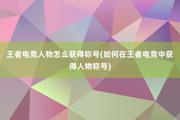 王者电竞人物怎么获得称号(如何在王者电竞中获得人物称号)