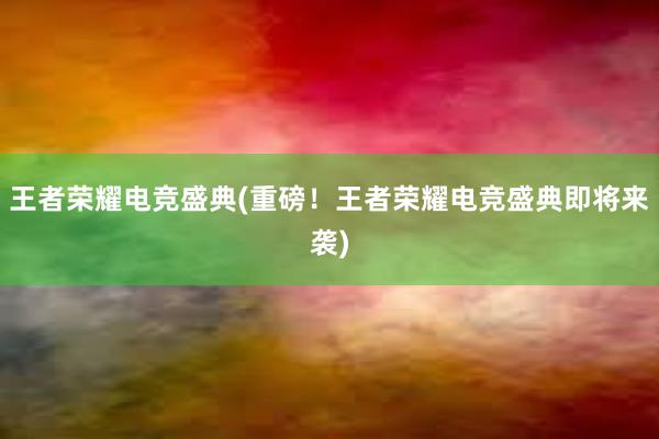 王者荣耀电竞盛典(重磅！王者荣耀电竞盛典即将来袭)