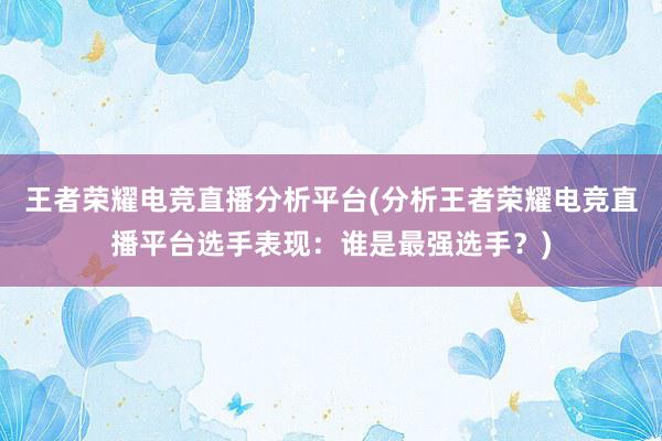 王者荣耀电竞直播分析平台(分析王者荣耀电竞直播平台选手表现：谁是最强选手？)