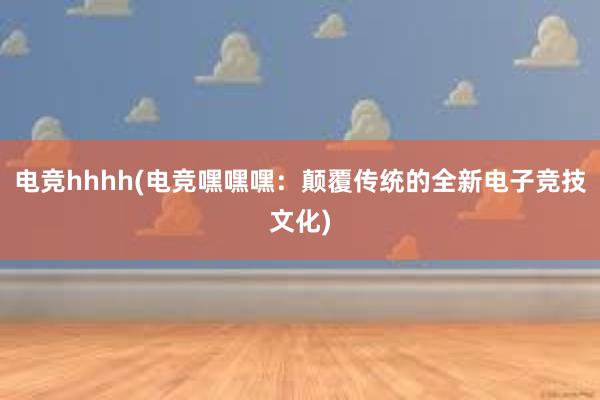 电竞hhhh(电竞嘿嘿嘿：颠覆传统的全新电子竞技文化)