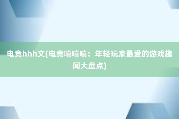 电竞hhh文(电竞嘻嘻嘻：年轻玩家最爱的游戏趣闻大盘点)