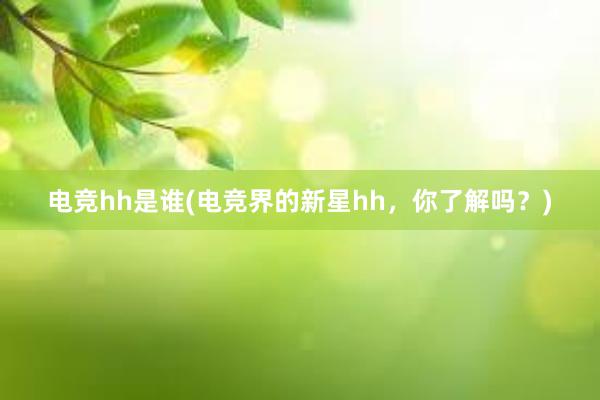 电竞hh是谁(电竞界的新星hh，你了解吗？)