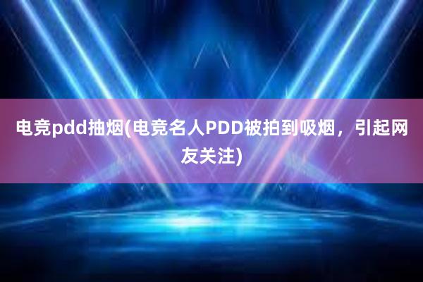 电竞pdd抽烟(电竞名人PDD被拍到吸烟，引起网友关注)