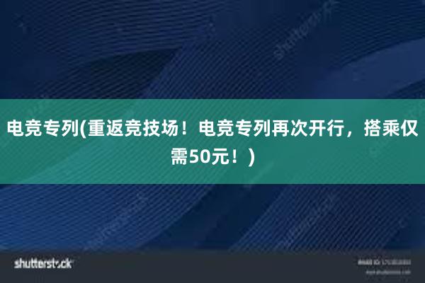 电竞专列(重返竞技场！电竞专列再次开行，搭乘仅需50元！)