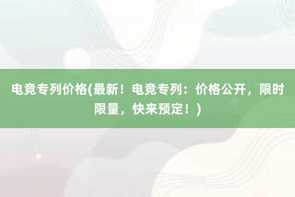 电竞专列价格(最新！电竞专列：价格公开，限时限量，快来预定！)