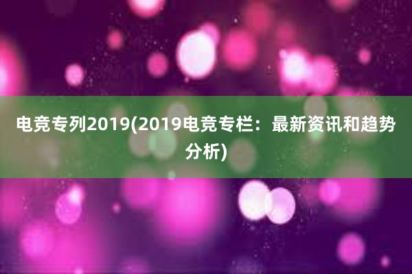 电竞专列2019(2019电竞专栏：最新资讯和趋势分析)