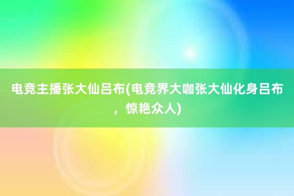 电竞主播张大仙吕布(电竞界大咖张大仙化身吕布，惊艳众人)